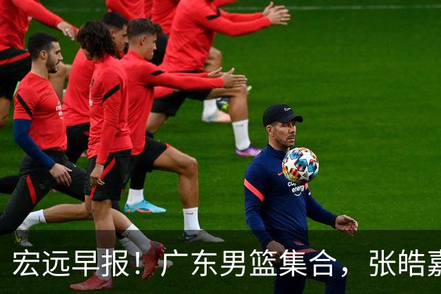 宏远早报！广东男篮集合，张皓嘉归队，徐杰美国特训，胡明轩杜润旺养伤，主教练未见身影！